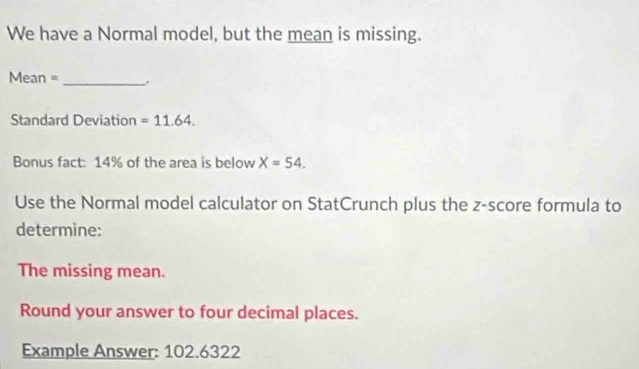 We have a Normal model, but the mean is missing.
Mean = _ 
Standard Deviation =11.64. 
Bonus fact: 14% of the area is below X=54. 
Use the Normal model calculator on StatCrunch plus the z-score formula to 
determine: 
The missing mean. 
Round your answer to four decimal places. 
Example Answer: 102.6322