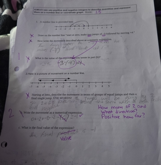 NS.6 I can use positive and negative integers to describe quantities and represent 
them on a number line or coordinate graph. Score 
1. A num 
Draw on the number line “start at zero, make two jumps of —3 followed by moving +4.” 
Now write the movement described above as a numeric expression. 
What is the value of the expression you wrote in part (b)? 
2.Here is a picture of movement on a number line. 
Starting at zero, describe the movement in terms of groups of equal jumps and then a 
final single jump. USE WORDS! 
. Write the movement as a numerical expression. 
c. What is the final value of the expression?