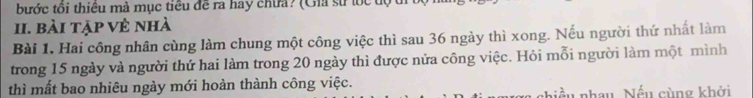 bước tối thiêu mà mục tiểu đề ra hay chưa? (Gia sử tốc độ t 
II. bài tập vẻ nhà 
Bài 1. Hai công nhân cùng làm chung một công việc thì sau 36 ngày thì xong. Nếu người thứ nhất làm 
trong 15 ngày và người thứ hai làm trong 20 ngày thì được nửa công việc. Hỏi mỗi người làm một mình 
thì mất bao nhiêu ngày mới hoàn thành công việc. 
niều nhau Nếu cùng khởi