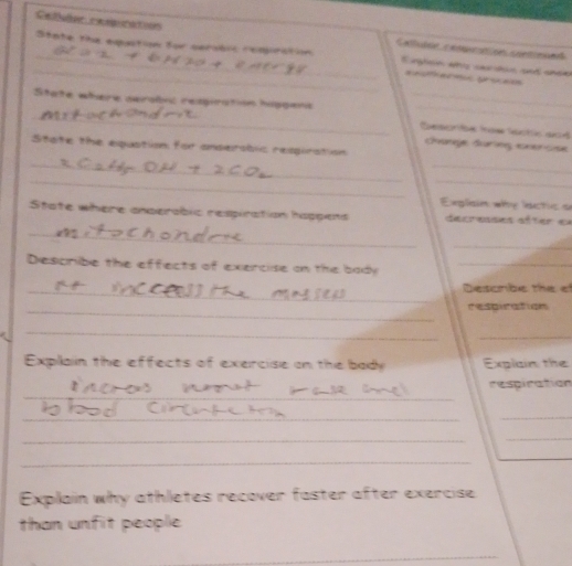 Cet e oós Catltea e a e a an c e 
_ 
_State the expastion for cerobic reqpirction Eighsn whs cacidus and onee 
eesfermic grice=s 
_State where serolvc resgiration hippens __Desorae tow lastic aad 
chane during cnercse 
Sitate the equation for andersbic resgiration 
_ 
_ 
_ 
_ 
Exglain why lactic a 
_ 
State where anserabic respiration happens décrenses aîter es 
_ 
Describe the effects of exercise on the bady_ 
_Desonbe the ef 
_respiration 
_ 
_ 
Explain the effects of exercise on the bady Explain the 
_ 
respiration 
_ 
_ 
_ 
_ 
_ 
Explain why athletes recover faster after exercise 
than unfit people 
_