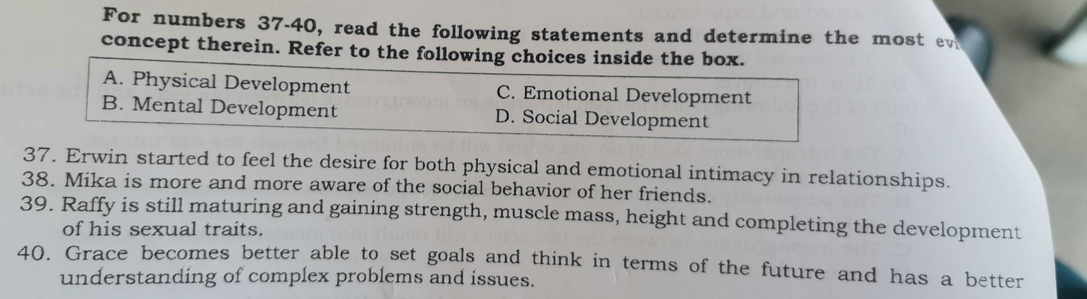 For numbers 37-40, read the following statements and determine the most e
concept therein. Refer to the following choices inside the box.
A. Physical Development C. Emotional Development
B. Mental Development D. Social Development
37. Erwin started to feel the desire for both physical and emotional intimacy in relationships.
38. Mika is more and more aware of the social behavior of her friends.
39. Raffy is still maturing and gaining strength, muscle mass, height and completing the development
of his sexual traits.
40. Grace becomes better able to set goals and think in terms of the future and has a better
understanding of complex problems and issues.