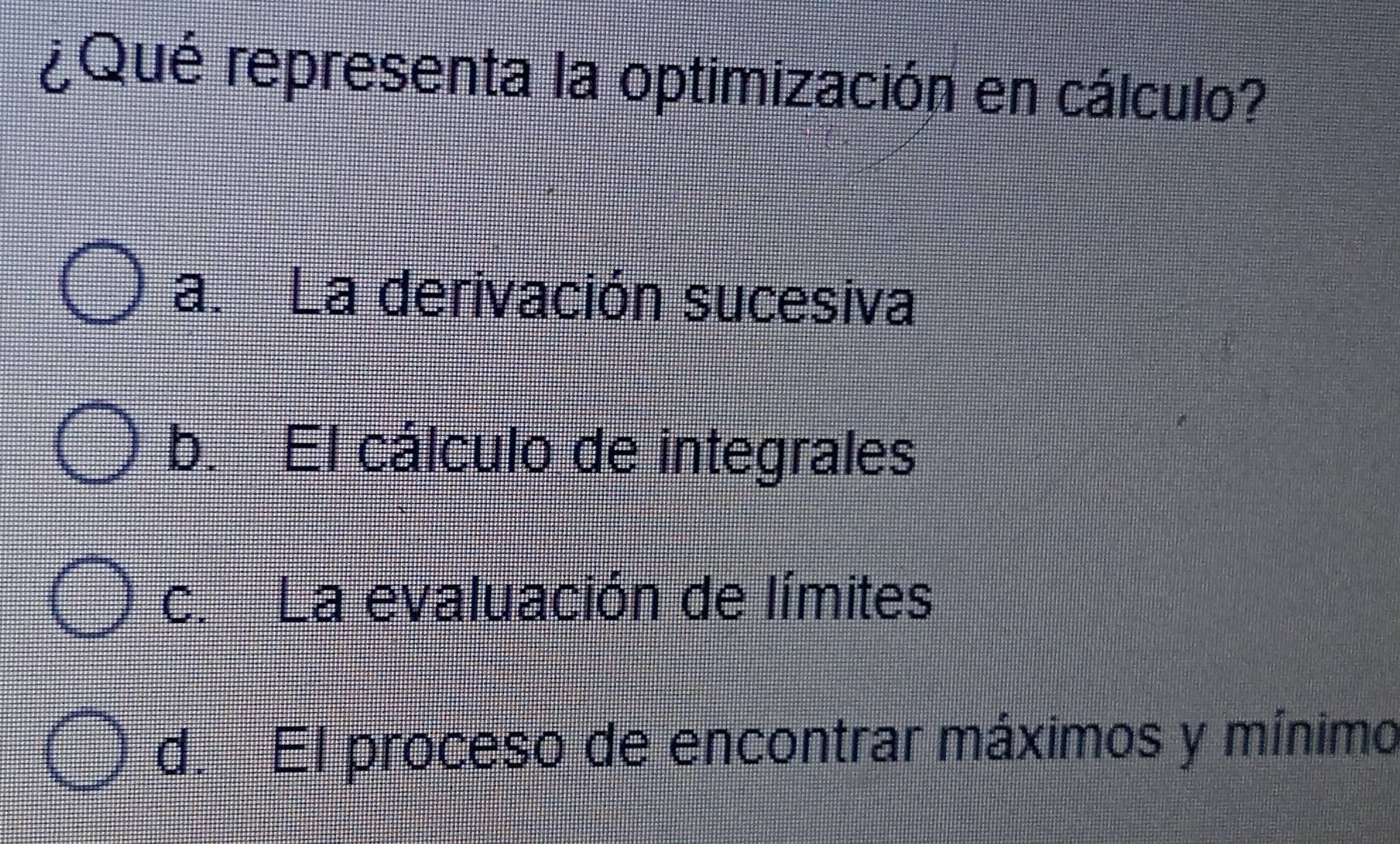 ¿Qué representa la optimización en cálculo?
a.La derivación sucesiva
b. El cálculo de integrales
c. La evaluación de límites
d. El proceso de encontrar máximos y mínimo