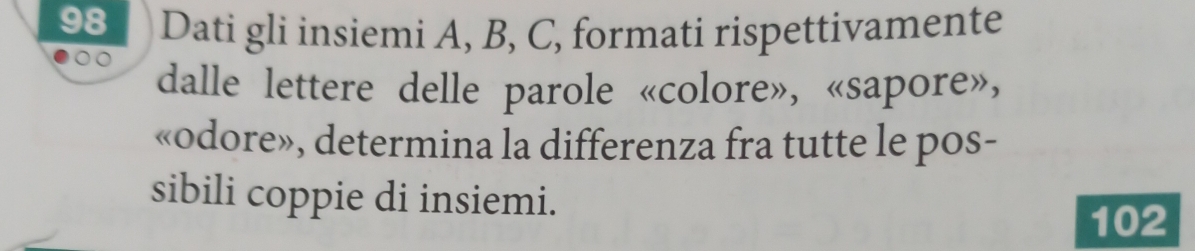 Dati gli insiemi A, B, C, formati rispettivamente 
dalle lettere delle parole «colore», «sapore», 
«odore», determina la differenza fra tutte le pos- 
sibili coppie di insiemi. 
102