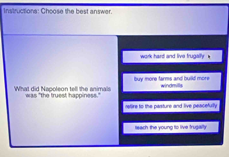 Instructions: Choose the best answer.
work hard and live frugally
buy more farms and build more
windmills
What did Napoleon tell the animals
was "the truest happiness."
retire to the pasture and live peacefully
teach the young to live frugally