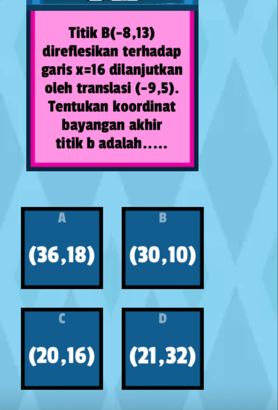 Titik B(-8,13)
direflesikan terhadap
garis x=16 dilanjutkan
oleh translasi (-9,5). 
Tentukan koordinat
bayangan akhir
titik b adalah .....
A
B
(36,18) (30,10)
C
D
(20,16) (21,32)