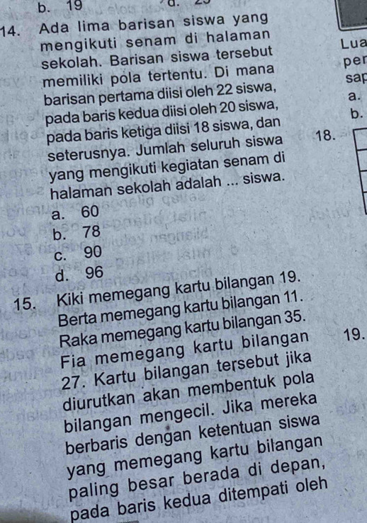 b. 19
a.
14. Ada lima barisan siswa yang
mengikuti senam di halaman Lua
sekolah. Barisan siswa tersebut
memiliki pola tertentu. Di mana per
barisan pertama diisi oleh 22 siswa, sap
pada baris kedua diisi oleh 20 siswa, a.
pada baris ketiga diisi 18 siswa, dan b.
seterusnya. Jumlah seluruh siswa 18.
yang mengikuti kegiatan senam di
halaman sekolah adalah ... siswa.
a. 60
b. 78
c. 90
d. 96
15. Kiki memegang kartu bilangan 19.
Berta memegang kartu bilangan 11.
Raka memegang kartu bilangan 35.
Fia memegang kartu bilangan 19.
27. Kartu bilangan tersebut jika
diurutkan akan membentuk pola
bilangan mengecil. Jika mereka
berbaris dengan ketentuan siswa
yang memegang kartu bilangan 
paling besar berada di depan,
pada baris kedua ditempati oleh