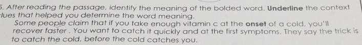 After reading the passage, identify the meaning of the bolded word. Underline the context 
lues that helped you determine the word meaning. 
Some people claim that if you take enough vitamin c at the onset of a cold, you'll 
recover faster . You want to catch it quickly and at the first symptoms. They say the trick is 
to catch the cold, before the cold catches you.