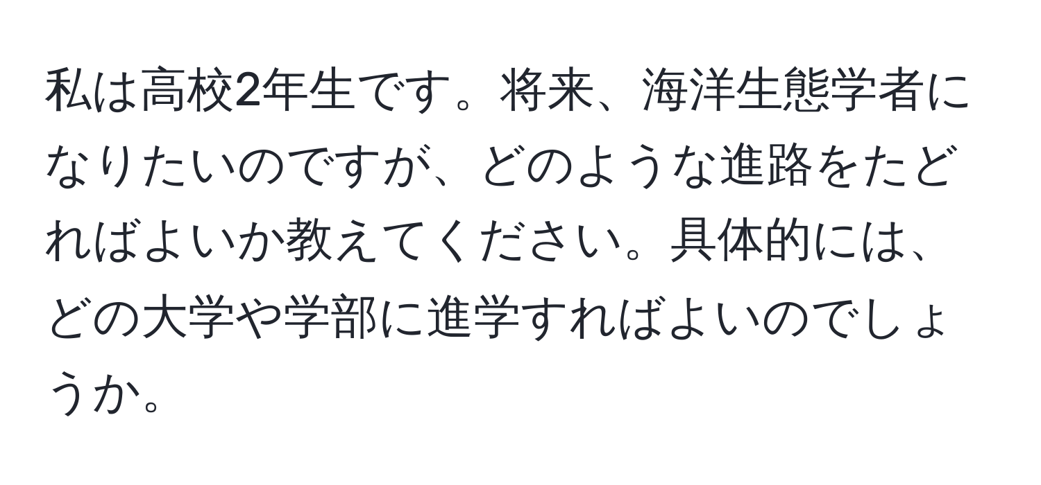 私は高校2年生です。将来、海洋生態学者になりたいのですが、どのような進路をたどればよいか教えてください。具体的には、どの大学や学部に進学すればよいのでしょうか。