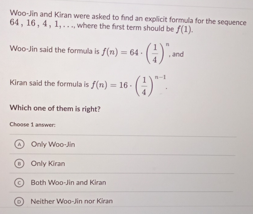 Woo-Jin and Kiran were asked to find an explicit formula for the sequence
64 , 16 , 4 , 1, . . ., where the first term should be f(1). 
Woo-Jin said the formula is f(n)=64· ( 1/4 )^n, and
Kiran said the formula is f(n)=16· ( 1/4 )^n-1. 
Which one of them is right?
Choose 1 answer:
A Only Woo-Jin
31 Only Kiran
Both Woo-Jin and Kiran
Neither Woo-Jin nor Kiran