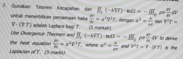 ρo  partial T/partial t dV
7. Gunakan Teorem Kecapahan dan ∈t ∈t _S(-kVT)· ndS=-∈t [∈t _Q dan V^2T=
untuk menerbitkan persamaan haba  partial T/partial t =alpha^2V^2T , dengan alpha^2= k/rho sigma  
▽ · (∀ ア') adalah Laplace bagi 7 '. (5 markah) 
Use Divergence Theorem and ∈t ∈t _5(-kVT)· ndS=-∈t ∈t _Q ρo  partial T/partial t dV to derive 
the heat equation  partial T/partial t =alpha^2V^2T , where alpha^2= k/rho sigma   and V^2T=V· (VT) is the 
Laplacian of T. (5 marks)