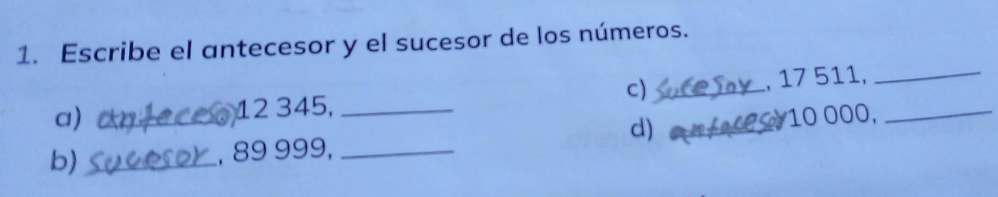 Escribe el antecesor y el sucesor de los números. 
c) 
a) __, 17 511,__
12 345, 
d) 
b)_ _, 89 999, __ 10 000,