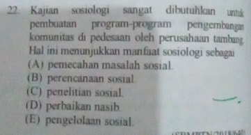 Kajian sosiologi sangat dibutuhkan untak
pembuatan program-program pengembanga
komunitas di pedesaan oleh perusahaan tambang
Hal ini menunjukkan manfaat sosiologi sebagai
(A) pemecahan masalah sosial.
(B) perencanaan sosial
(C) penelitian sosial.
(D) perbaikan nasib
(E) pengelolaan sosial.