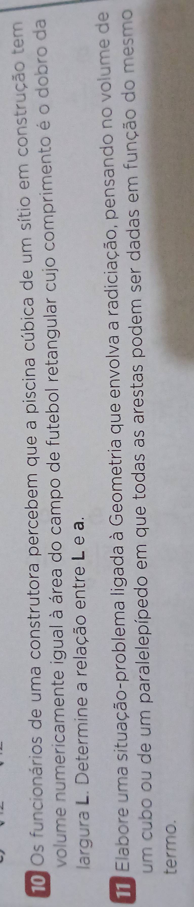 Os funcionários de uma construtora percebem que a piscina cúbica de um sítio em construção tem 
volume numericamente igual à área do campo de futebol retangular cujo comprimento é o dobro da 
largura L. Determine a relação entre L e a. 
11 Elabore uma situação-problema ligada à Geometria que envolva a radiciação, pensando no volume de 
um cubo ou de um paralelepípedo em que todas as arestas podem ser dadas em função do mesmo 
termo.