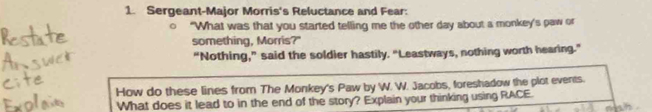 Sergeant-Major Morris's Reluctance and Fear: 
"What was that you started telling me the other day about a monkey's paw or 
something, Morris?" 
“Nothing,” said the soldier hastily. “Leastways, nothing worth hearing.” 
How do these lines from The Monkey's Paw by W. W. Jacobs, foreshadow the plot events. 
What does it lead to in the end of the story? Explain your thinking using RACE.