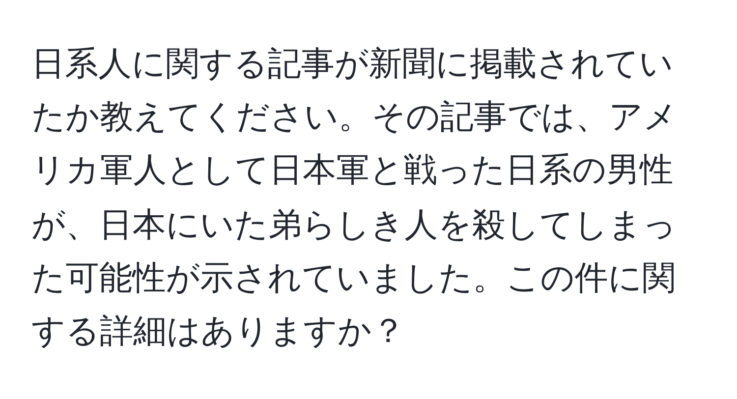 日系人に関する記事が新聞に掲載されていたか教えてください。その記事では、アメリカ軍人として日本軍と戦った日系の男性が、日本にいた弟らしき人を殺してしまった可能性が示されていました。この件に関する詳細はありますか？