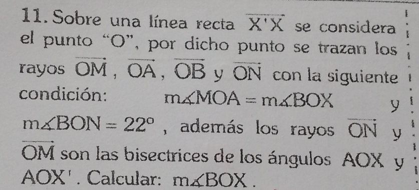 Sobre una línea recta vector X'X se considera 
el punto “ O ”, por dicho punto se trazan los 
rayos vector OM, vector OA, vector OB y vector ON con la siguiente 
condición:
m∠ MOA=m∠ BOX
y
m∠ BON=22° , además los rayos vector ON y
vector OM son las bisectrices de los ángulos AOX y
AOX'. Calcular: m∠ BOX.