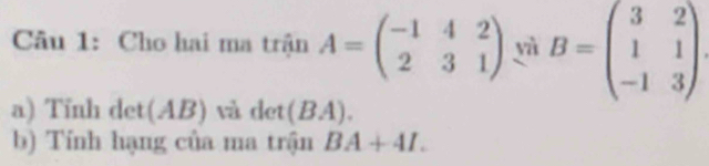 Cho hai ma trận A=beginpmatrix -1&4&2 2&3&1endpmatrix yì B=beginpmatrix 3&2 1&1 -1&3endpmatrix
a) Tỉnh det(AB) và det (B A). 
b) Tính hạng của ma trận BA+4I.