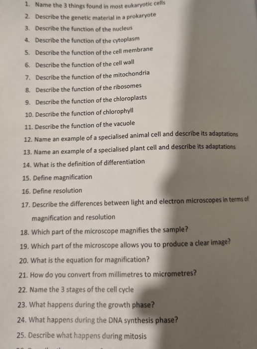 Name the 3 things found in most eukaryotic cells 
2. Describe the genetic material in a prokaryote 
3. Describe the function of the nucleus 
4. Describe the function of the cytoplasm 
5. Describe the function of the cell membrane 
6. Describe the function of the cell wall 
7. Describe the function of the mitochondria 
8. Describe the function of the ribosomes 
9. Describe the function of the chloroplasts 
10. Describe the function of chlorophyll 
11. Describe the function of the vacuole 
12. Name an example of a specialised animal cell and describe its adaptations 
13. Name an example of a specialised plant cell and describe its adaptations 
14. What is the definition of differentiation 
15. Define magnification 
16. Define resolution 
17. Describe the differences between light and electron microscopes in terms of 
magnification and resolution 
18. Which part of the microscope magnifies the sample? 
19. Which part of the microscope allows you to produce a clear image? 
20. What is the equation for magnification? 
21. How do you convert from millimetres to micrometres? 
22. Name the 3 stages of the cell cycle 
23. What happens during the growth phase? 
24. What happens during the DNA synthesis phase? 
25. Describe what happens during mitosis