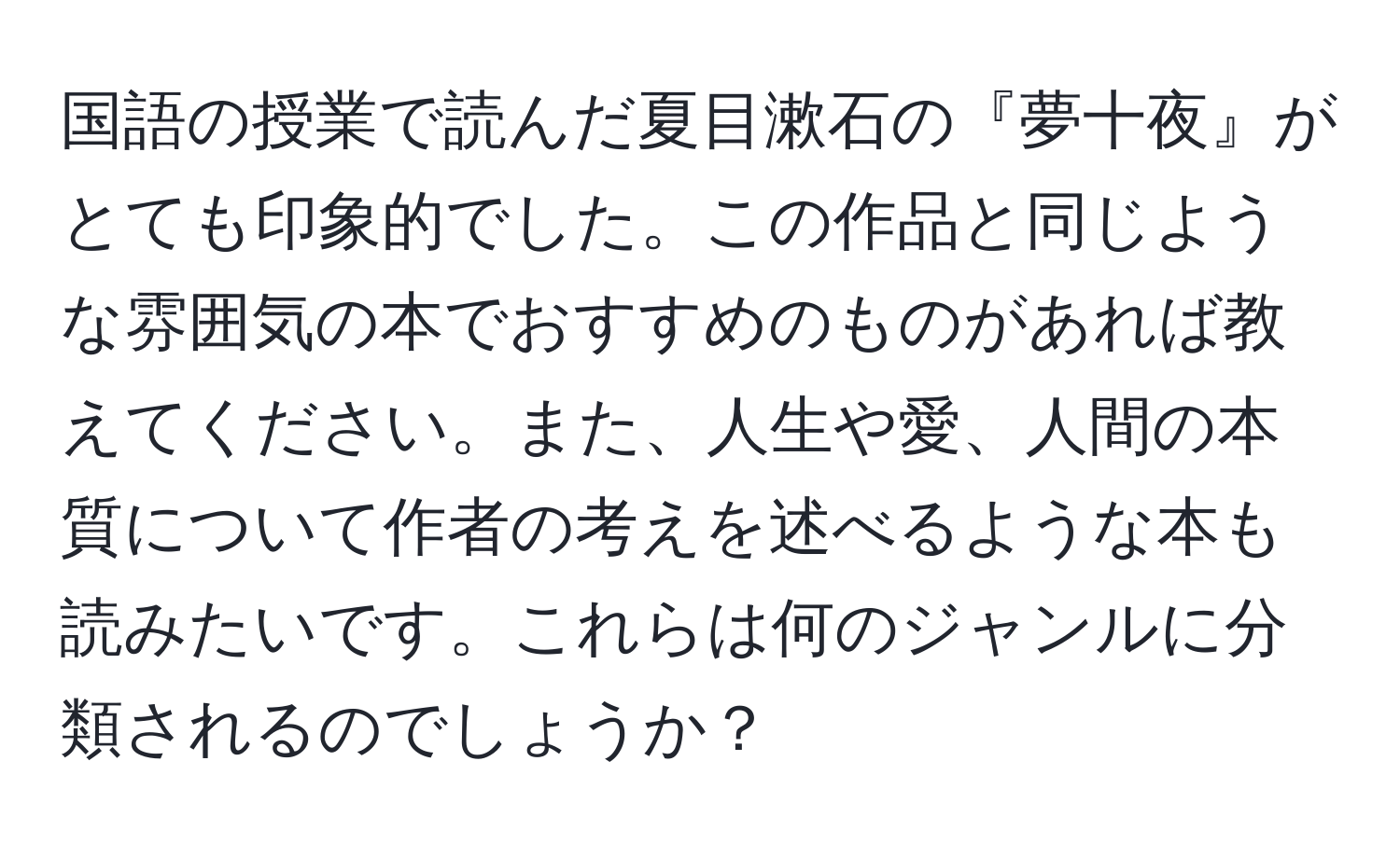 国語の授業で読んだ夏目漱石の『夢十夜』がとても印象的でした。この作品と同じような雰囲気の本でおすすめのものがあれば教えてください。また、人生や愛、人間の本質について作者の考えを述べるような本も読みたいです。これらは何のジャンルに分類されるのでしょうか？