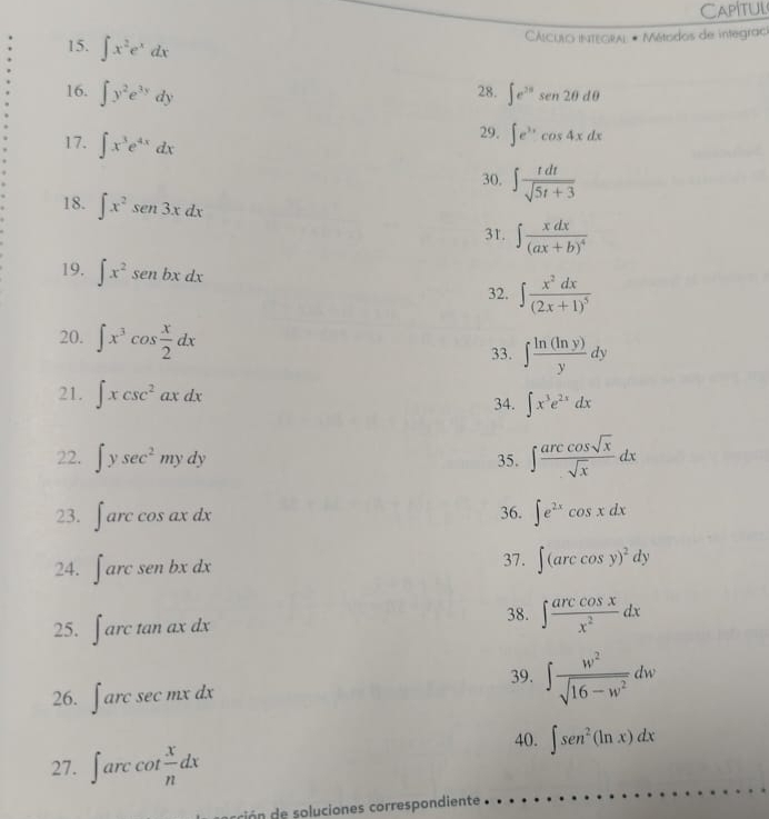 Capítul 
15. ∈t x^2e^xdx
CÁlculO integral # Métodos de integrací 
16. ∈t y^2e^(3y)dy 28. ∈t e^(2π)sen 2θ dθ
17. ∈t x^3e^(4x)dx
29. ∈t e^(3x)cos 4xdx
30, ∈t  tdt/sqrt(5t+3) 
18. ∈t x^2sen 3xdx 3r. ∈t frac xdx(ax+b)^4
19. ∈t x^2senbxdx
32. ∈t frac x^2dx(2x+1)^5
20. ∈t x^3cos  x/2 dx 33. ∈t  ln (ln y)/y dy
21. ∈t xcsc^2axdx 34. ∈t x^3e^(2x)dx
22. ∈t ysec^2mydy 35. ∈t  arccos sqrt(x)/sqrt(x) dx
23. ∈t arccos axdx 36. ∈t e^(2x)cos xdx
24. ∈t arcsenbxdx 37. ∈t (arccos y)^2dy
25. ∈t arctan ax 38. ∈t  arccos x/x^2 dx
39. ∈t  w^2/sqrt(16-w^2) dw
26. ∈t arcsec mxdx
40. ∈t sen^2(ln x)dx
27. ∈t arccot  x/n dx
cón e soluciones correspondiente