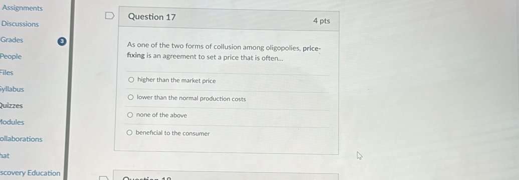 Assignments
Question 17
Discussions 4 pts
Grades As one of the two forms of collusion among oligopolies, price-
People fxing is an agreement to set a price that is often...
Files
higher than the market price
yllabus
lower than the normal production costs
Quizzes
none of the above
Modules
benefcial to the consumer
ollaborations
hat
scovery Education