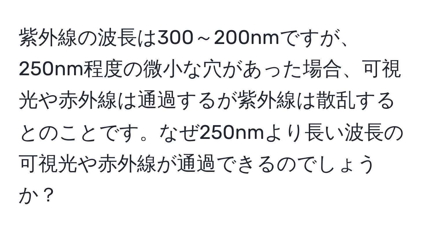 紫外線の波長は300～200nmですが、250nm程度の微小な穴があった場合、可視光や赤外線は通過するが紫外線は散乱するとのことです。なぜ250nmより長い波長の可視光や赤外線が通過できるのでしょうか？