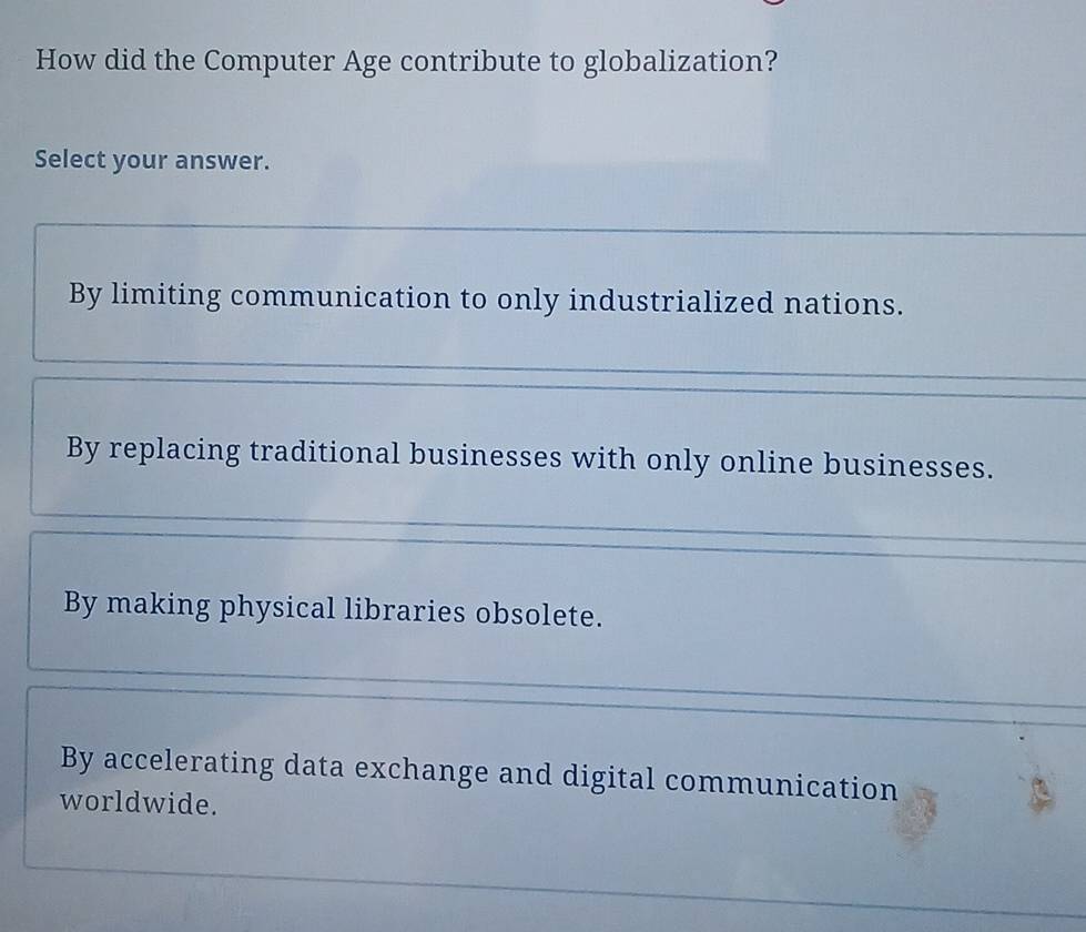 How did the Computer Age contribute to globalization?
Select your answer.
By limiting communication to only industrialized nations.
By replacing traditional businesses with only online businesses.
By making physical libraries obsolete.
By accelerating data exchange and digital communication
worldwide.