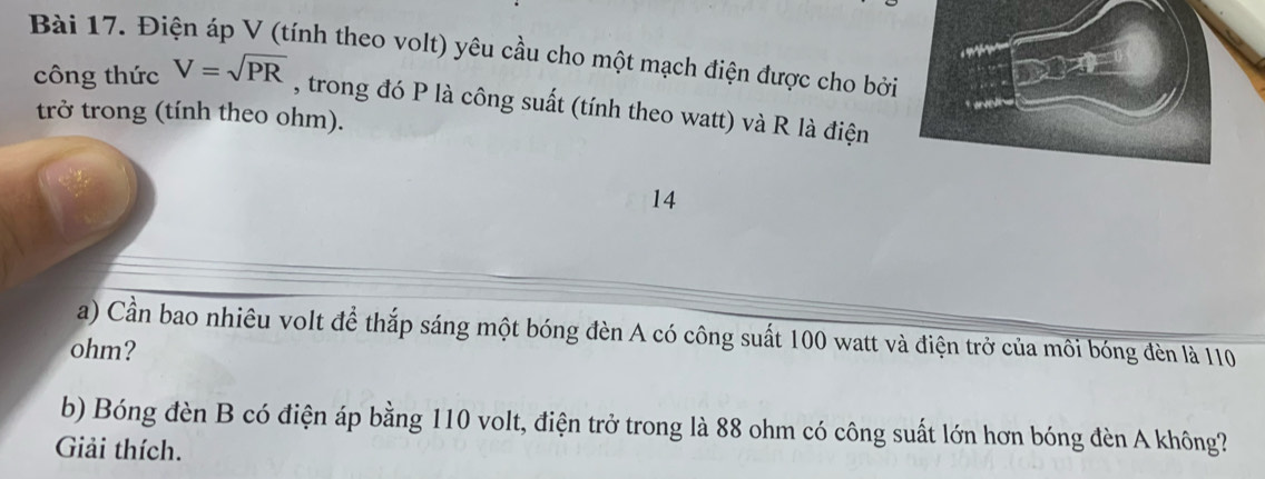 Điện áp V (tính theo volt) yêu cầu cho một mạch điện được cho bởi 
công thức V=sqrt(PR) , trong đó P là công suất (tính theo watt) và R là điện 
trở trong (tính theo ohm). 
14 
a) Cần bao nhiêu volt để thắp sáng một bóng đèn A có công suất 100 watt và điện trở của môi bóng đèn là 110
ohm? 
b) Bóng đèn B có điện áp bằng 110 volt, điện trở trong là 88 ohm có công suất lớn hơn bóng đèn A không? 
Giải thích.