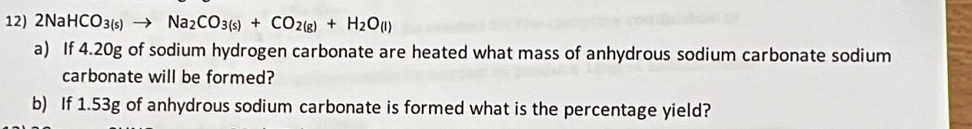 2NaHCO_3(s) Na_2CO_3(s)+CO_2(g)+H_2O_(l)
a) If 4.20g of sodium hydrogen carbonate are heated what mass of anhydrous sodium carbonate sodium 
carbonate will be formed? 
b) If 1.53g of anhydrous sodium carbonate is formed what is the percentage yield?