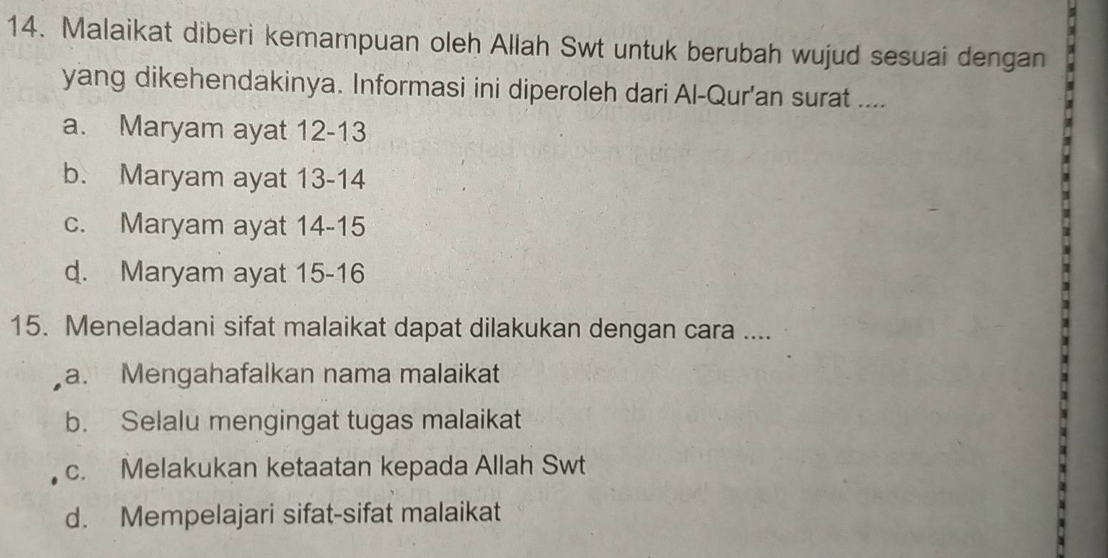 Malaikat diberi kemampuan oleh Allah Swt untuk berubah wujud sesuai dengan
yang dikehendakinya. Informasi ini diperoleh dari Al-Qur'an surat ....
a. Maryam ayat 12-13
b. Maryam ayat 13-14
c. Maryam ayat 14-15
d. Maryam ayat 15-16
15. Meneladani sifat malaikat dapat dilakukan dengan cara ....
a. Mengahafalkan nama malaikat
b. Selalu mengingat tugas malaikat
c. Melakukan ketaatan kepada Allah Swt
d. Mempelajari sifat-sifat malaikat