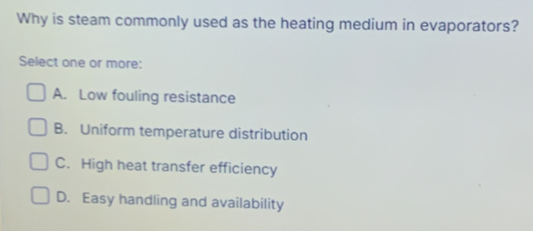 Why is steam commonly used as the heating medium in evaporators?
Select one or more:
A. Low fouling resistance
B. Uniform temperature distribution
C. High heat transfer efficiency
D. Easy handling and availability