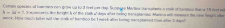 Certain species of bamboo can grow up to 3 feet per day. Suppese Martina transplants a stalk of bamboo that is 7.5 feet tall
h=3d+7. Srepresents the height h of the stalk / days after being transplanted. Martina will measure the new height after
week. How much taller will the stalk of bamboo be 1 week after being transplanted than after 3 days?
