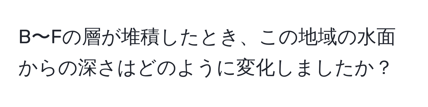 B〜Fの層が堆積したとき、この地域の水面からの深さはどのように変化しましたか？