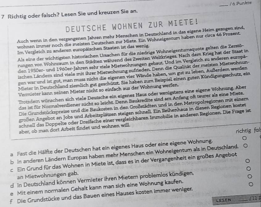 Richtig oder falsch? Lesen Sie und kreuzen Sie an. _/ 6 Punkte
DEUTSCHE WOHNEN ZUR MIETE!
Auch wenn in den vergangenen Jahren mehr Menschen in Deutschland in das eigene Heim gezogen sind,
wohnen immer noch die meisten Deutschen zur Miete. Ein Wohneigentum haben nur circa 46 Prozent.
Im Vergleich zu anderen europäischen Staaten ist das wenig.
Als eine der wichtigsten historischen Ursachen für die niedrige Wohneigentumsquote gelten die Zerstō-
rungen von Wohnraum in den Städten während des Zweiten Weltkrieges. Nach dem Krieg hat der Staat in
den 1950er- und 1960er-Jahren sehr viele Mietwohnungen gebaut. Und im Vergleich zu anderen europä-
ischen Ländern sind viele mit ihrer Mietwohnung zufrieden. Denn die Qualität der meisten Mietwohnun-
gen war und ist gut, man muss nicht die eigenen vier Wände haben, um gut zu leben. Außerdem werden
Mieter in Deutschland ziemlich gut geschützt. Sie haben zum Beispiel einen guten Kündigungsschutz, ein
Vermieter kann seinen Mieter nicht so einfach aus der Wohnung werfen.
Trotzdem wünschen sich viele Deutsche ein eigenes Haus oder wenigstens eine eigene Wohnung. Aber
das ist für Normalverdiener nicht so leicht. Denn Baukredite sind am Anfang oft teurer als eine Miete.
Die Grundstückspreise und die Baukosten in den Großstädten und in den Metropolregionen mit einem
großen Angebot an Jobs und Arbeitsplätzen steigen schnell. Ein Reihenhaus in diesen Regionen kostet
schnell das Doppelte oder Dreifache einer vergleichbaren Immobilie in anderen Regionen. Die Frage ist
aber, ob man dort Arbeit findet und wohnen will.
richtig fal:
a Fast die Hälfte der Deutschen hat ein eigenes Haus oder eine eigene Wohnung.
b In anderen Ländern Europas haben mehr Menschen ein Wohneigentum als in Deutschland.
c Ein Grund für das Wohnen in Miete ist, dass es in der Vergangenheit ein großes Angebot
an Mietwohnungen gab.
d In Deutschland können Vermieter ihren Mietern problemlos kündigen.
e Mit einem normalen Gehalt kann man sich eine Wohnung kaufen.
f Die Grundstücke und das Bauen eines Hauses kosten immer weniger.
LESEN _/11 1