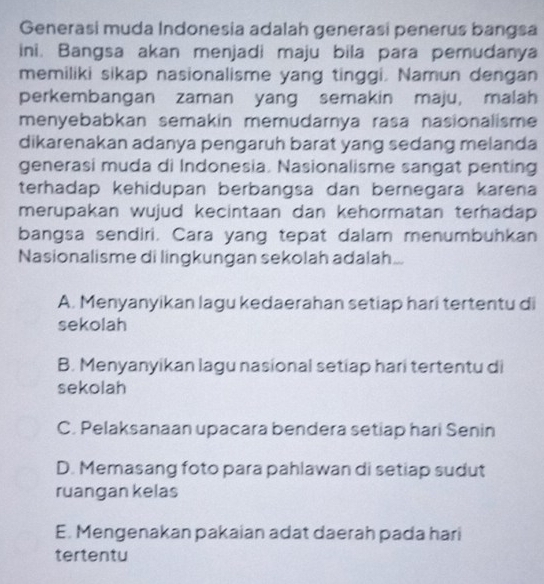 Generasi muda Indonesia adalah generasi penerus bangsa
ini. Bangsa akan menjadi maju bila para pemudanya
memiliki sikap nasionalisme yang tinggi. Namun dengan
perkembangan zaman yang semakin maju, malah
menyebabkan semakin memudarnya rasa nasionalisme 
dikarenakan adanya pengaruh barat yang sedang melanda
generasi muda di Indonesia. Nasionalisme sangat penting
terhadap kehidupan berbangsa dan bernegara karena
merupakan wujud kecintaan dan kehormatan terhadap 
bangsa sendiri. Cara yang tepat dalam menumbuhkan
Nasionalisme di lingkungan sekolah adalah...
A. Menyanyikan lagu kedaerahan setiap hari tertentu di
sekolah
B. Menyanyikan lagu nasional setiap hari tertentu di
sekolah
C. Pelaksanaan upacara bendera setiap hari Senin
D. Memasang foto para pahlawan di setiap sudut
ruangan kelas
E. Mengenakan pakaian adat daerah pada hari
tertentu