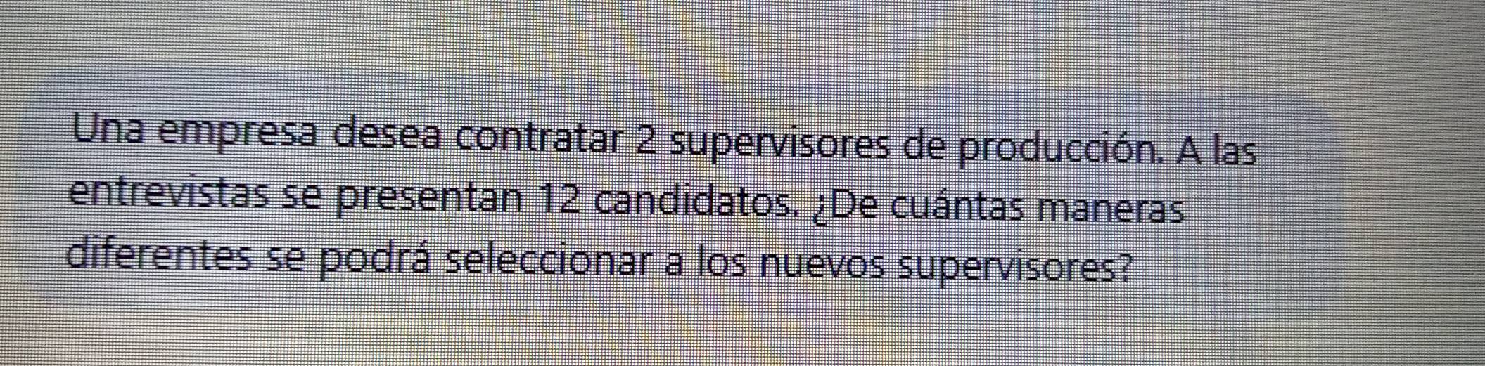 Una empresa desea contratar 2 supervisores de producción. A las 
entrevistas se presentan 12 candidatos. ¿De cuántas maneras 
diferentes se podrá seleccionar a los nuevos supervisores?