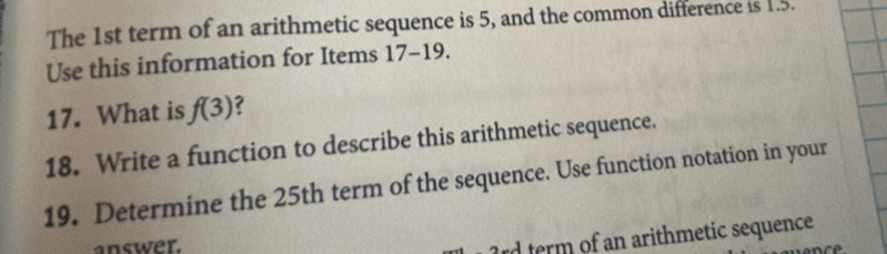 The 1st term of an arithmetic sequence is 5, and the common difference is 1.5. 
Use this information for Items 17-19 
17. What is f(3) ? 
18. Write a function to describe this arithmetic sequence. 
19. Determine the 25th term of the sequence. Use function notation in your 
answer.
rd term of an arithmetic sequence