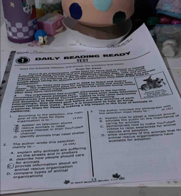 daily RéadiNG REAdy
TEST
Read the following selection and answer the questions that follow.
Hope for Paws
There is an orgenization called Hope for Paws that is almed at helelon 
a 

e 
c p e 
Hope for Paws was founded in 2008 by Eldad and Audrey
fagar. The organization pays for veterinary costs and works with 
other animal rescue organizations to find the enimals loving homes 
Resred scamats,
after they have recovered.
The organization has brought awareness to the terrible
circums ances some animais race. They have evan made television
oponrdaces and ponted Veurna Mdhon do help raíse awareness ===Madesg thinian, = ===
and denations to help their organization kesp running. Wealatón für adoption
e e o a e a e ond
animal rescue they make. since it is important to help all living
Callfornia. crentures. Hope for Paws is making a bid impact in the lives of animais in
1. According to the selection, the main 3. The author included the photograph with
goal of the Hope for Paws the selection most likely . to= (4.10C)
A appear on television shows A explain how to adopt a rescued animal
organization is to - (4.6Ω)
rescue animals in need B. educate the public on the importance of
caring for animais
create interest in their YouTube C. demonstrate how to make YouTube
D. identify animals that need sheiter videos to raise awareness for animal 
rescues and adoption
channel
animal rescue organizations have
2. The author wrote this selection D. show examples of the animals that th
mainly to - (4.10A) avallable for adoption
A. explain why animals are suffering
on the streets and in shelters
B. describe how people should care
for animals
C. provide information about an
anímal rescue organization
D. compare types of animal
organizations
13