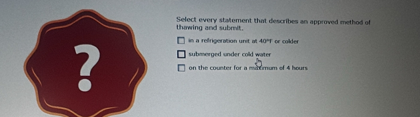 Select every statement that describes an approved method of
thawing and submit.
in a refrigeration unit at 40°F or colder
submerged under cold water
? on the counter for a maximum of 4 hours