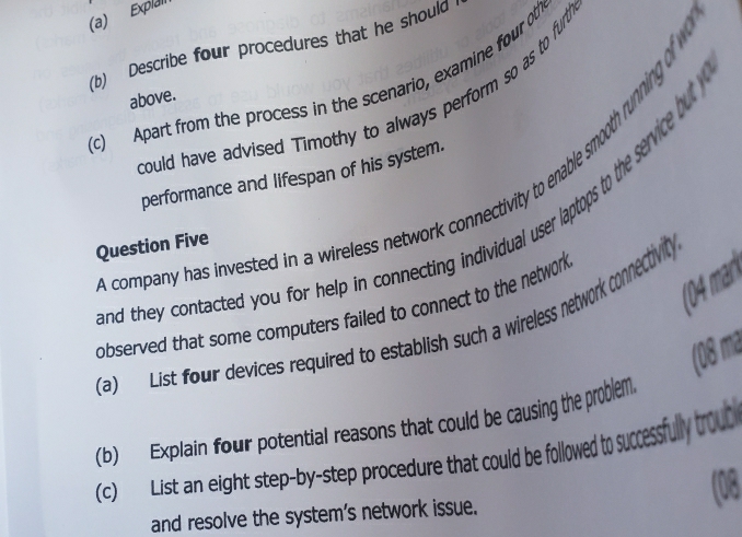 Explai 
(b) Describe four procedures that he should 
(c) Apart from the process in the scenario, examine four oth 
above. 
could have advised Timothy to always perform so as to furt 
performance and lifespan of his system. 
company has invested in a wireless network connectivity to enable smooth running of 
and they contacted you for help in connecting individual user laptops to the service but 
Question Five 
(04 mar 
observed that some computers failed to connect to the network 
(a) List four devices required to establish such a wireless network connectivity 
(08 ma 
(b) Explain four potential reasons that could be causing the problem 
(c) List an eight step-by-step procedure that could be followed to successfully trout 
and resolve the system's network issue. (08