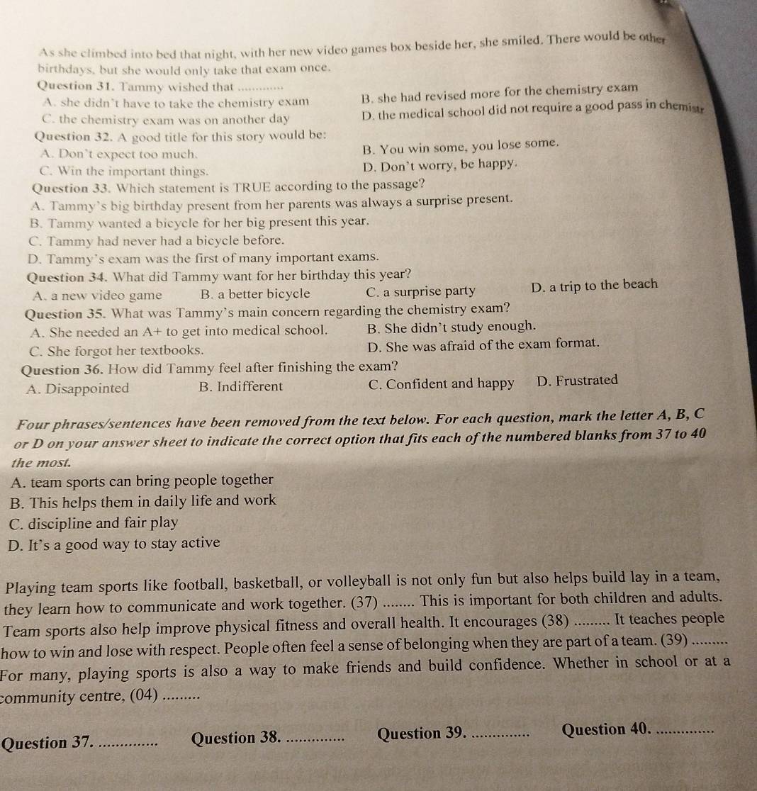 As she climbed into bed that night, with her new video games box beside her, she smiled. There would be othe
birthdays, but she would only take that exam once.
Question 31. Tammy wished that_
A. she didn’t have to take the chemistry exam B. she had revised more for the chemistry exam
C. the chemistry exam was on another day D. the medical school did not require a good pass in chemist
Question 32. A good title for this story would be:
A. Don’t expect too much. B. You win some, you lose some.
C. Win the important things. D. Don't worry, be happy.
Question 33. Which statement is TRUE according to the passage?
A. Tammy’s big birthday present from her parents was always a surprise present.
B. Tammy wanted a bicycle for her big present this year.
C. Tammy had never had a bicycle before.
D. Tammy’s exam was the first of many important exams.
Question 34. What did Tammy want for her birthday this year?
A. a new video game B. a better bicycle C. a surprise party D. a trip to the beach
Question 35. What was Tammy's main concern regarding the chemistry exam?
A. She needed an A+ to get into medical school. B. She didn’t study enough.
C. She forgot her textbooks. D. She was afraid of the exam format.
Question 36. How did Tammy feel after finishing the exam?
A. Disappointed B. Indifferent C. Confident and happy D. Frustrated
Four phrases/sentences have been removed from the text below. For each question, mark the letter A, B, C
or D on your answer sheet to indicate the correct option that fits each of the numbered blanks from 37 to 40
the most.
A. team sports can bring people together
B. This helps them in daily life and work
C. discipline and fair play
D. It’s a good way to stay active
Playing team sports like football, basketball, or volleyball is not only fun but also helps build lay in a team,
they learn how to communicate and work together. (37) ._ ... This is important for both children and adults.
Team sports also help improve physical fitness and overall health. It encourages (38) _It teaches people
how to win and lose with respect. People often feel a sense of belonging when they are part of a team. (39)_
For many, playing sports is also a way to make friends and build confidence. Whether in school or at a
community centre, (04)_
Question 37. _Question 38. _Question 39. _Question 40._