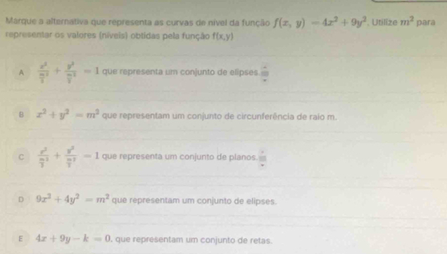 Marque a alternativa que representa as curvas de nível da função f(x,y)=4x^2+9y^2. Utilize m^2 para
representar os valores (níveis) obtidas pela função f(x,y)
A frac x^2 m^2/2 +frac y^2frac m2^2=1 que representa um conjunto de elipses.
B x^2+y^2=m^2 que representam um conjunto de circunferência de raio m.
C frac x^2frac m3^2+frac y^2frac m3^2=1 que representa um conjunto de planos.
D 9x^2+4y^2=m^2 que representam um conjunto de elipses.
E 4x+9y-k=0 , que representam um conjunto de retas.