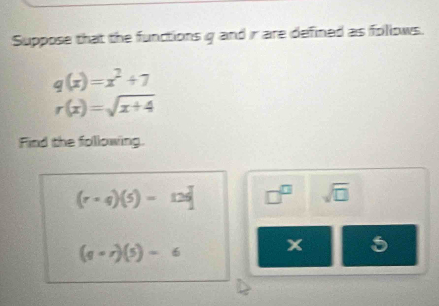 Suppose that the functions g and ir are defined as follows.
q(x)=x^2+7
r(x)=sqrt(x+4)
Find the following.
(r+qendpmatrix beginpmatrix 5endpmatrix =12q
□^(□) sqrt(□ )
(g-r)(5)=6
x
5