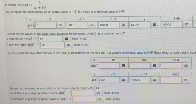 Let g(x)=frac 1(x+7)^2.
(a) Complete the table below for æ-values close to —7. If a value is undefined, enter NONE.
Based on the values in the table, what happens to the values of g(x) as x approaches - 7
From the left? g(x) inf help (limits)
From the right? g(x) inf help (limits)
(b) Complete the two tables below to see how g(x) behaves in the long-run. If a value is undefined, enter NONE. Enter exact answers using frac
Based on the values in your table, what happens to the values of g(x)
As æ takes very large positive values? g(x)- help (limits)
As æ takes very large negative values? g(x) help (limits)