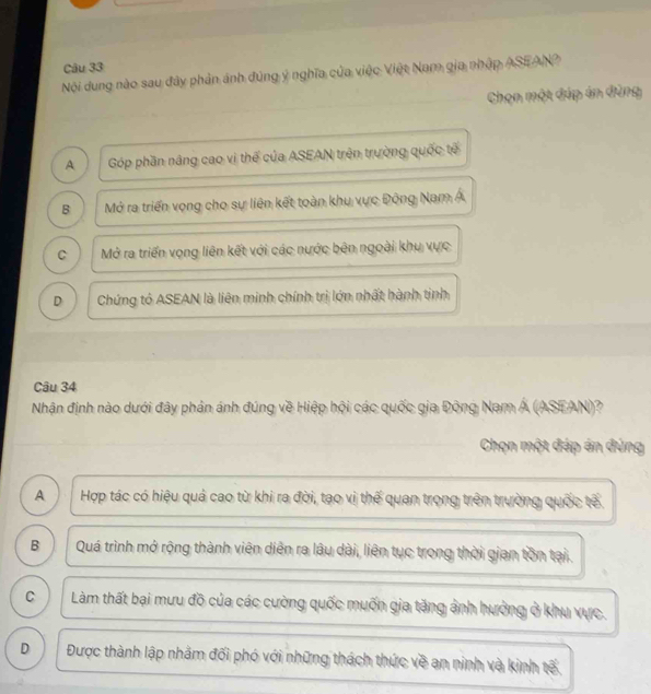 Nội dung nào sau đây phản ảnh đúng ý nghĩa của việc Việt Nam gia nhập ASEAN?
Chọn một đáp án đùng
A Góp phần nâng cao vị thế của ASEAN trên trường quốc tế
B Mở ra triển vọng cho sự liên kết toàn khu vực Động Nam Á
C Mở ra triển vọng liên kết với các nước bên ngoài khu vực
D Chứng tỏ ASEAN là liên minh chính trị lớn nhất hành tinh
Câu 34
Nhận định nào dưới đây phản ánh đúng về Hiệp hội các quốc gia Đông Nam Á (ASEAN)?
Chọn một đáp án đứng
A Hợp tác có hiệu quả cao từ khi ra đời, tạo vị thế quan trong trên trường quốc tế
B Quá trình mở rộng thành viên diễn ra lâu dài, liên tục trong thời gian tồn tại.
C Làm thất bại mưu đồ của các cường quốc muốn gia tăng ảnh hưởng ở khu vực.
D Được thành lập nhằm đối phó với những thách thức về an ninh và kinh tế