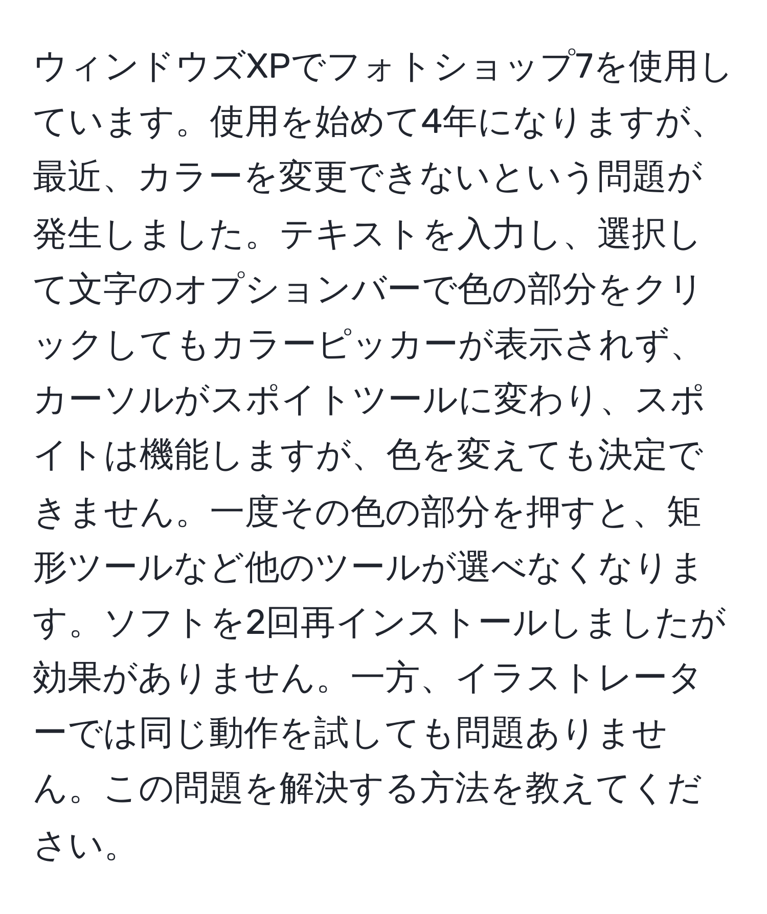 ウィンドウズXPでフォトショップ7を使用しています。使用を始めて4年になりますが、最近、カラーを変更できないという問題が発生しました。テキストを入力し、選択して文字のオプションバーで色の部分をクリックしてもカラーピッカーが表示されず、カーソルがスポイトツールに変わり、スポイトは機能しますが、色を変えても決定できません。一度その色の部分を押すと、矩形ツールなど他のツールが選べなくなります。ソフトを2回再インストールしましたが効果がありません。一方、イラストレーターでは同じ動作を試しても問題ありません。この問題を解決する方法を教えてください。