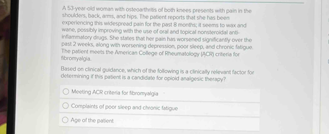 A 53-year-old woman with osteoarthritis of both knees presents with pain in the
shoulders, back, arms, and hips. The patient reports that she has been
experiencing this widespread pain for the past 8 months; it seems to wax and
wane, possibly improving with the use of oral and topical nonsteroidal anti-
inflammatory drugs. She states that her pain has worsened significantly over the
past 2 weeks, along with worsening depression, poor sleep, and chronic fatigue.
The patient meets the American College of Rheumatology (ACR) criteria for
fibromyalgia.
Based on clinical guidance, which of the following is a clinically relevant factor for
determining if this patient is a candidate for opioid analgesic therapy?
Meeting ACR criteria for fibromyalgia
Complaints of poor sleep and chronic fatigue
Age of the patient