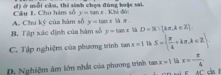 ở mỗi câu, thí sinh chọn đúng hoặc sai. 
Câu 1. Cho hàm số y=tan x. Khi đó: 
A. Chu kỳ của hàm số y=tan x là π. 
B. Tập xác định của hàm số y=tan x là D=R kπ ,k∈ Z. 
C. Tập nghiệm của phương trình tan x=1 là S=  π /4 +kπ ,k∈ Z. 
D. Nghiệm âm lớn nhất của phương trình tan x=1 là x=- π /4 . 
an FAC cắt E