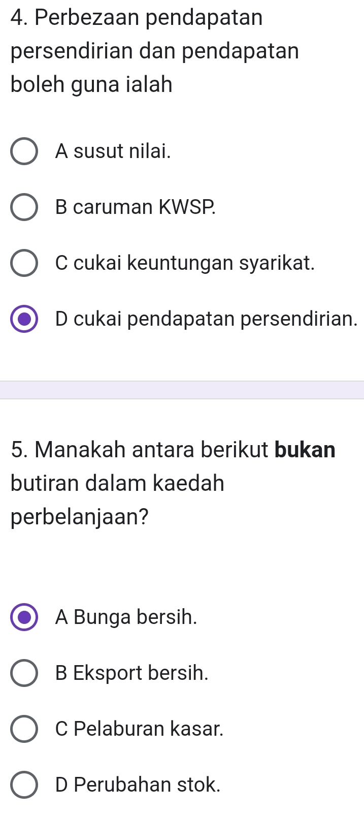 Perbezaan pendapatan
persendirian dan pendapatan
boleh guna ialah
A susut nilai.
B caruman KWSP.
C cukai keuntungan syarikat.
D cukai pendapatan persendirian.
5. Manakah antara berikut bukan
butiran dalam kaedah
perbelanjaan?
A Bunga bersih.
B Eksport bersih.
C Pelaburan kasar.
D Perubahan stok.