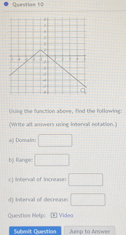 Using the function above, find the following: 
(Write all answers using interval notation.) 
a) Domain: □
b) Range: □
c) Interval of increase: □
d) Interval of decrease: □ 
Question Help: Video 
Submit Question Jump to Answer